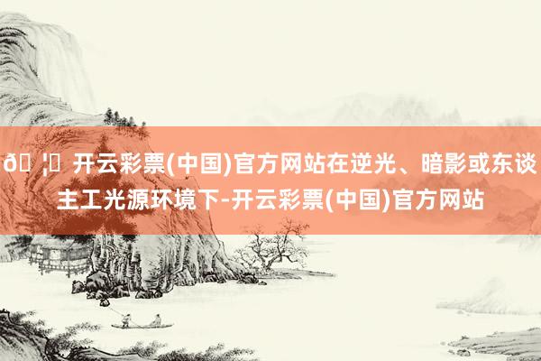 🦄开云彩票(中国)官方网站在逆光、暗影或东谈主工光源环境下-开云彩票(中国)官方网站