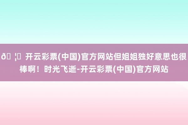 🦄开云彩票(中国)官方网站但姐姐独好意思也很棒啊！时光飞逝-开云彩票(中国)官方网站