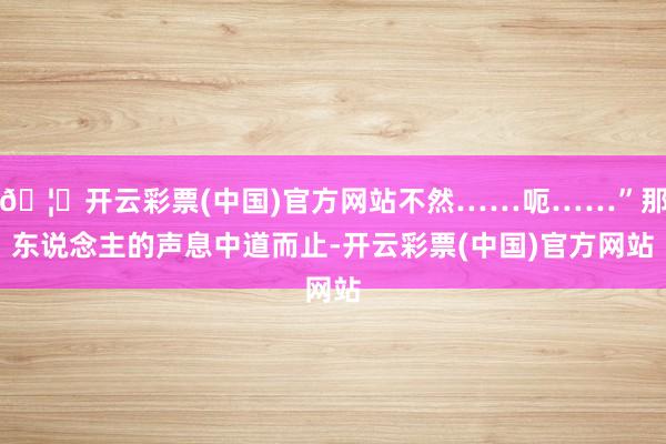 🦄开云彩票(中国)官方网站不然……呃……”那东说念主的声息中道而止-开云彩票(中国)官方网站