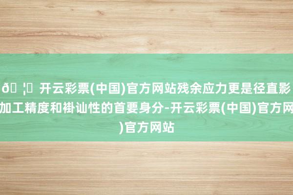 🦄开云彩票(中国)官方网站残余应力更是径直影响加工精度和褂讪性的首要身分-开云彩票(中国)官方网站