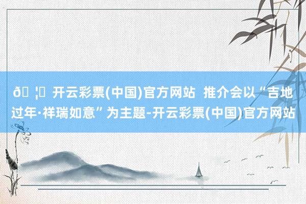 🦄开云彩票(中国)官方网站  　　推介会以“吉地过年·祥瑞如意”为主题-开云彩票(中国)官方网站