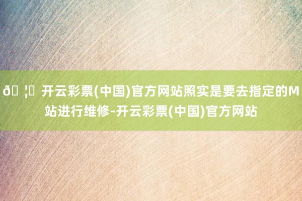 🦄开云彩票(中国)官方网站照实是要去指定的M站进行维修-开云彩票(中国)官方网站
