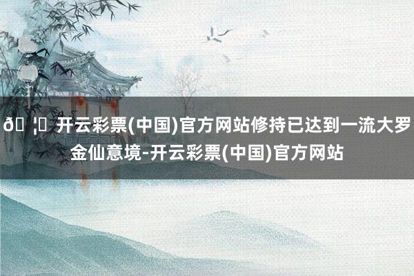 🦄开云彩票(中国)官方网站修持已达到一流大罗金仙意境-开云彩票(中国)官方网站