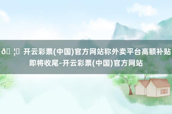 🦄开云彩票(中国)官方网站称外卖平台高额补贴即将收尾-开云彩票(中国)官方网站