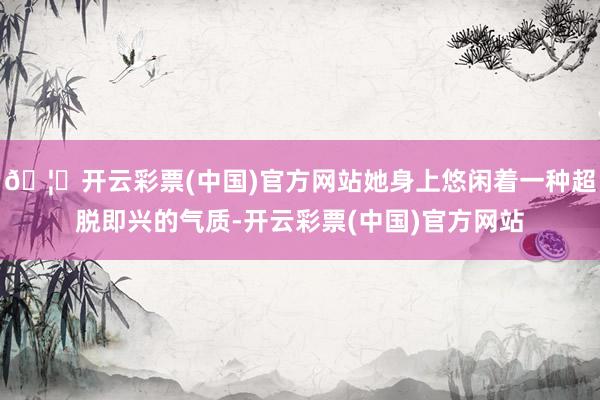 🦄开云彩票(中国)官方网站她身上悠闲着一种超脱即兴的气质-开云彩票(中国)官方网站