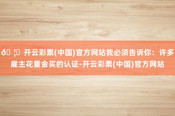 🦄开云彩票(中国)官方网站我必须告诉你：许多雇主花重金买的认证-开云彩票(中国)官方网站