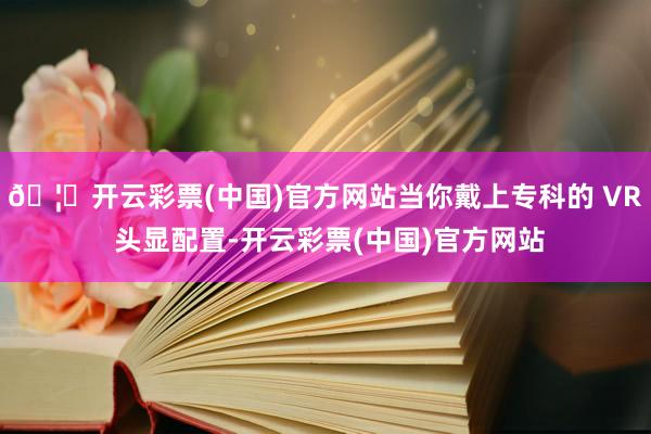 🦄开云彩票(中国)官方网站当你戴上专科的 VR 头显配置-开云彩票(中国)官方网站
