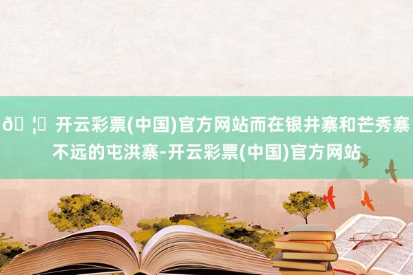 🦄开云彩票(中国)官方网站而在银井寨和芒秀寨不远的屯洪寨-开云彩票(中国)官方网站