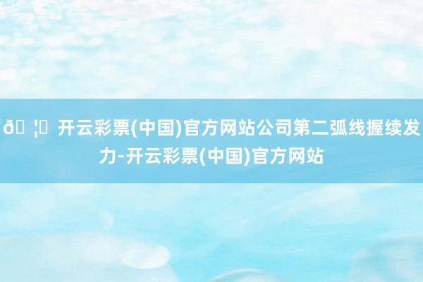 🦄开云彩票(中国)官方网站公司第二弧线握续发力-开云彩票(中国)官方网站