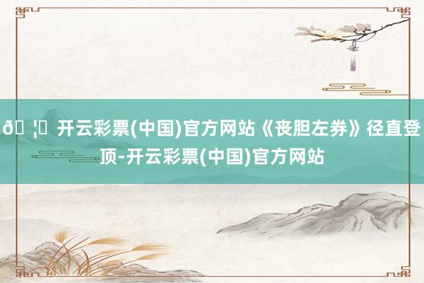 🦄开云彩票(中国)官方网站《丧胆左券》径直登顶-开云彩票(中国)官方网站