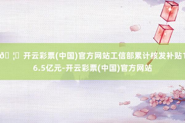 🦄开云彩票(中国)官方网站工信部累计核发补贴16.5亿元-开云彩票(中国)官方网站