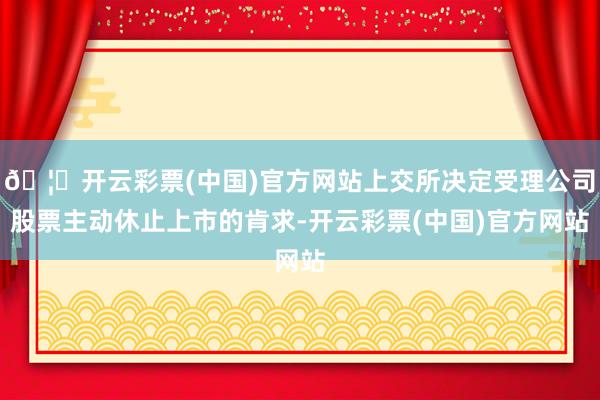 🦄开云彩票(中国)官方网站上交所决定受理公司股票主动休止上市的肯求-开云彩票(中国)官方网站