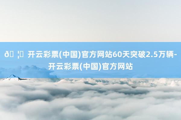 🦄开云彩票(中国)官方网站60天突破2.5万辆-开云彩票(中国)官方网站