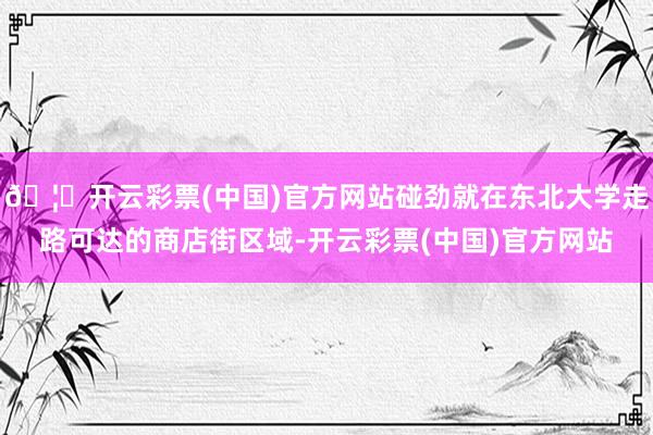 🦄开云彩票(中国)官方网站碰劲就在东北大学走路可达的商店街区域-开云彩票(中国)官方网站