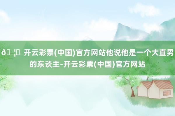 🦄开云彩票(中国)官方网站他说他是一个大直男的东谈主-开云彩票(中国)官方网站