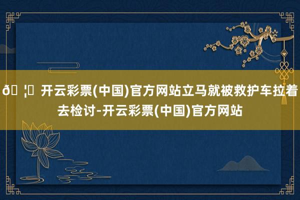 🦄开云彩票(中国)官方网站立马就被救护车拉着去检讨-开云彩票(中国)官方网站