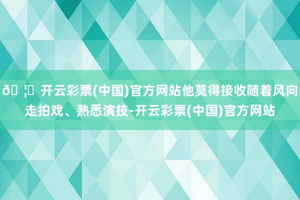 🦄开云彩票(中国)官方网站他莫得接收随着风向走拍戏、熟悉演技-开云彩票(中国)官方网站