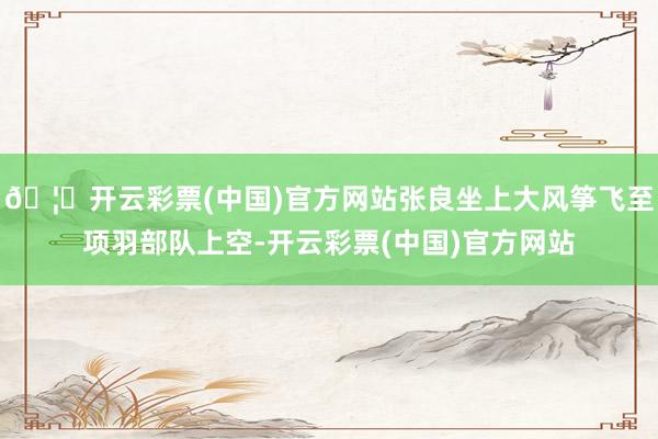 🦄开云彩票(中国)官方网站张良坐上大风筝飞至项羽部队上空-开云彩票(中国)官方网站