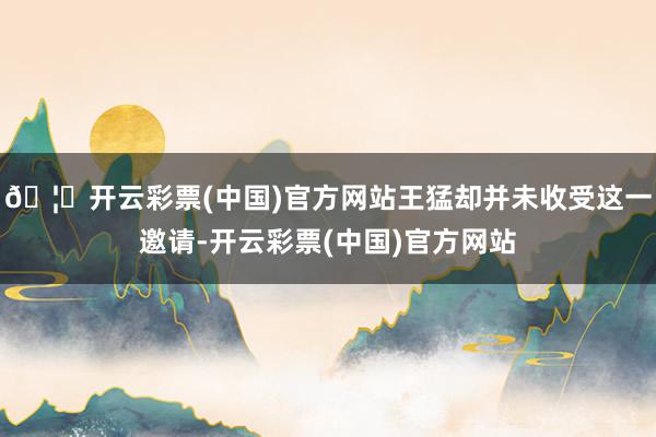 🦄开云彩票(中国)官方网站王猛却并未收受这一邀请-开云彩票(中国)官方网站