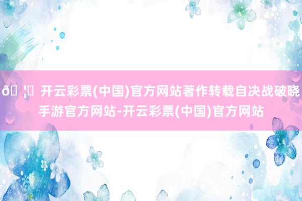 🦄开云彩票(中国)官方网站著作转载自决战破晓手游官方网站-开云彩票(中国)官方网站