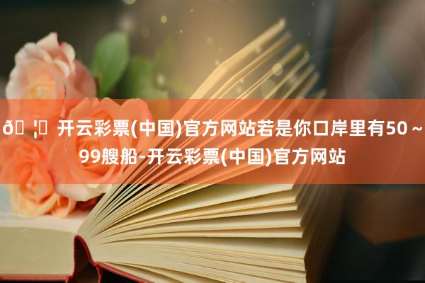🦄开云彩票(中国)官方网站若是你口岸里有50～99艘船-开云彩票(中国)官方网站
