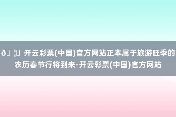 🦄开云彩票(中国)官方网站正本属于旅游旺季的农历春节行将到来-开云彩票(中国)官方网站