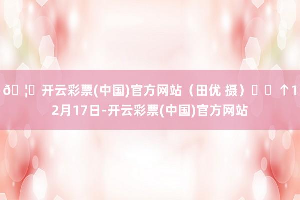 🦄开云彩票(中国)官方网站（田优 摄）  ↑12月17日-开云彩票(中国)官方网站