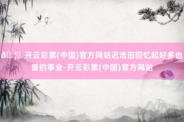 🦄开云彩票(中国)官方网站迟浩田回忆起好多也曾的事业-开云彩票(中国)官方网站