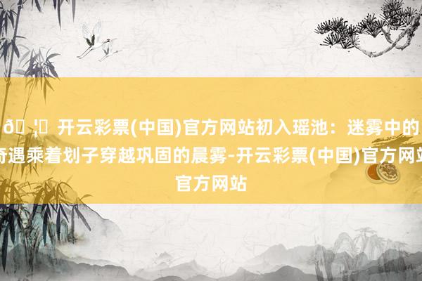 🦄开云彩票(中国)官方网站初入瑶池：迷雾中的奇遇乘着划子穿越巩固的晨雾-开云彩票(中国)官方网站