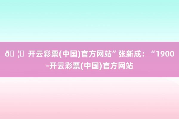 🦄开云彩票(中国)官方网站”张新成：“1900-开云彩票(中国)官方网站