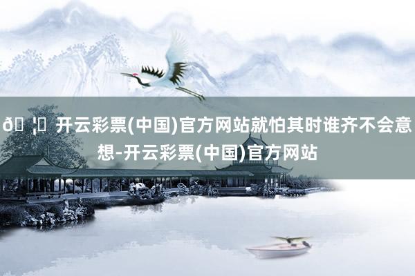🦄开云彩票(中国)官方网站就怕其时谁齐不会意想-开云彩票(中国)官方网站
