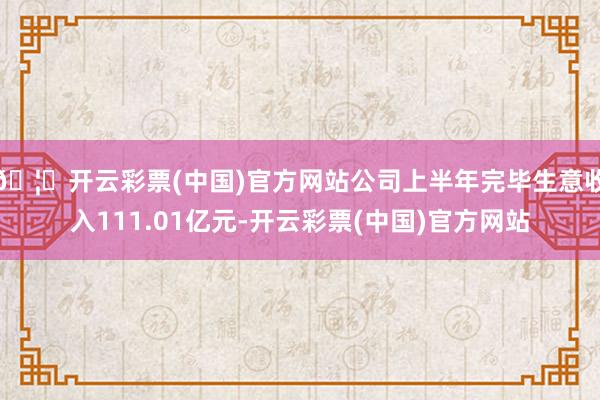 🦄开云彩票(中国)官方网站公司上半年完毕生意收入111.01亿元-开云彩票(中国)官方网站