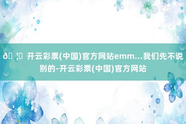 🦄开云彩票(中国)官方网站emm...我们先不说别的-开云彩票(中国)官方网站