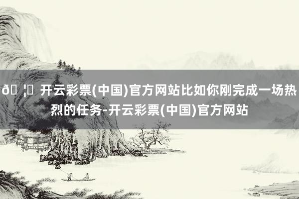 🦄开云彩票(中国)官方网站比如你刚完成一场热烈的任务-开云彩票(中国)官方网站