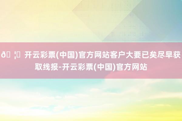 🦄开云彩票(中国)官方网站客户大要已矣尽早获取线报-开云彩票(中国)官方网站