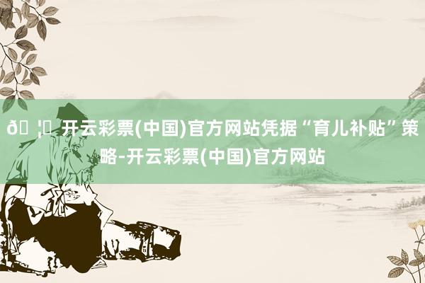 🦄开云彩票(中国)官方网站凭据“育儿补贴”策略-开云彩票(中国)官方网站