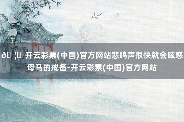 🦄开云彩票(中国)官方网站悲鸣声很快就会眩惑母马的戒备-开云彩票(中国)官方网站