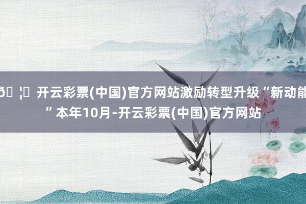 🦄开云彩票(中国)官方网站激励转型升级“新动能”本年10月-开云彩票(中国)官方网站