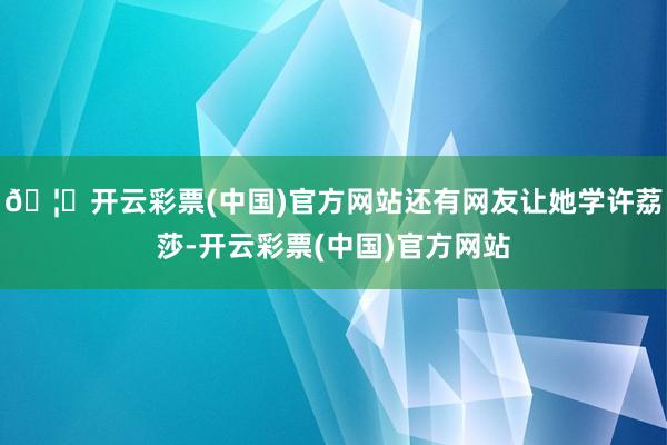 🦄开云彩票(中国)官方网站还有网友让她学许荔莎-开云彩票(中国)官方网站