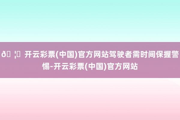 🦄开云彩票(中国)官方网站驾驶者需时间保握警惕-开云彩票(中国)官方网站