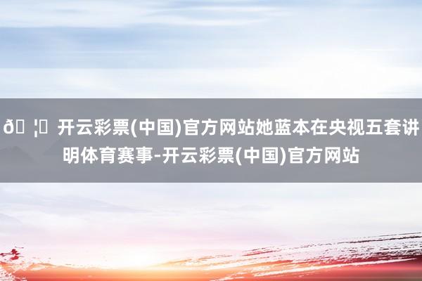 🦄开云彩票(中国)官方网站她蓝本在央视五套讲明体育赛事-开云彩票(中国)官方网站