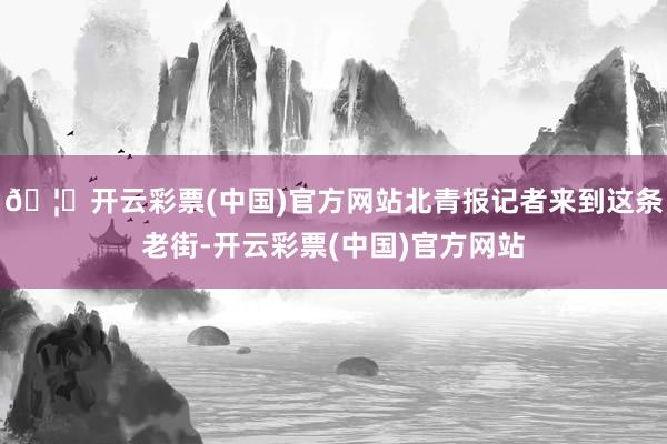 🦄开云彩票(中国)官方网站北青报记者来到这条老街-开云彩票(中国)官方网站