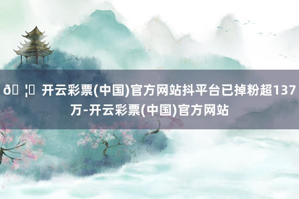 🦄开云彩票(中国)官方网站抖平台已掉粉超137万-开云彩票(中国)官方网站