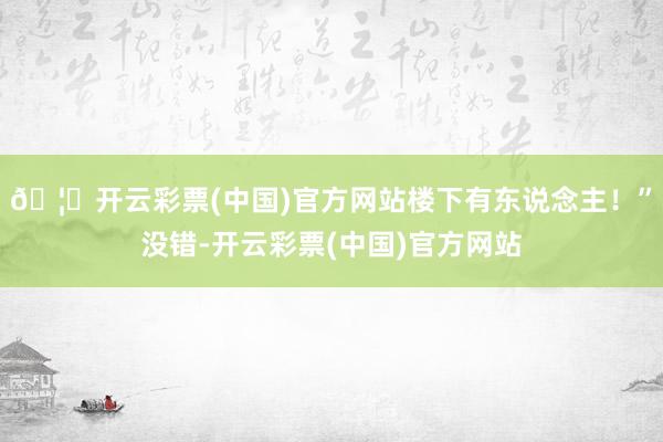 🦄开云彩票(中国)官方网站楼下有东说念主！”没错-开云彩票(中国)官方网站