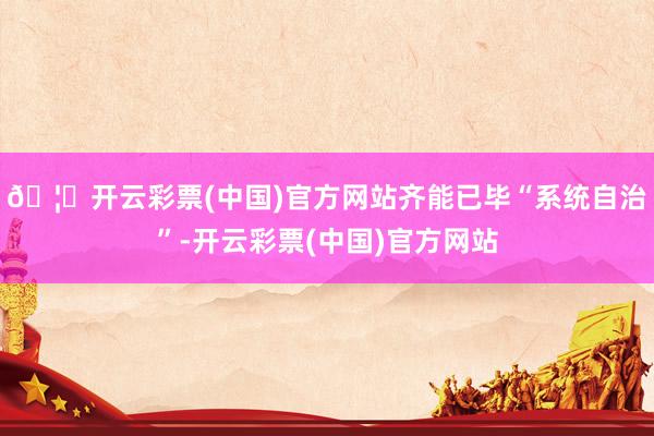 🦄开云彩票(中国)官方网站齐能已毕“系统自治”-开云彩票(中国)官方网站