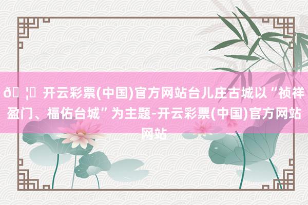 🦄开云彩票(中国)官方网站台儿庄古城以“祯祥盈门、福佑台城”为主题-开云彩票(中国)官方网站