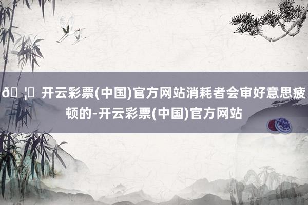 🦄开云彩票(中国)官方网站消耗者会审好意思疲顿的-开云彩票(中国)官方网站