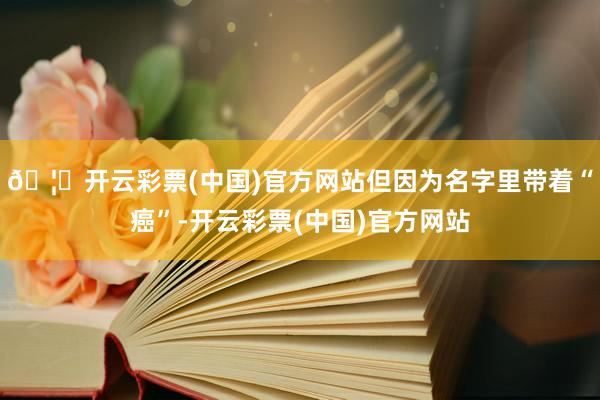 🦄开云彩票(中国)官方网站但因为名字里带着“癌”-开云彩票(中国)官方网站
