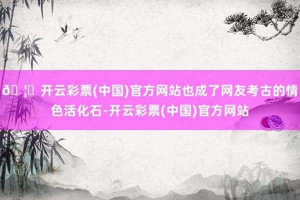 🦄开云彩票(中国)官方网站也成了网友考古的情色活化石-开云彩票(中国)官方网站