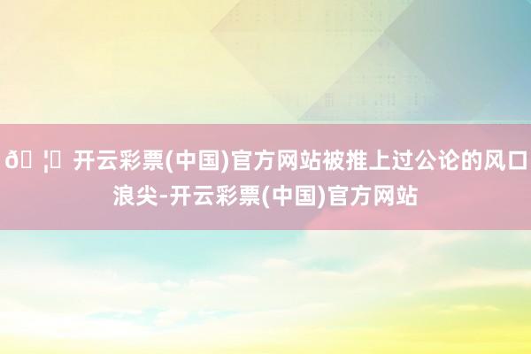 🦄开云彩票(中国)官方网站被推上过公论的风口浪尖-开云彩票(中国)官方网站